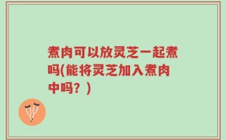 煮肉可以放灵芝一起煮吗(能将灵芝加入煮肉中吗？)