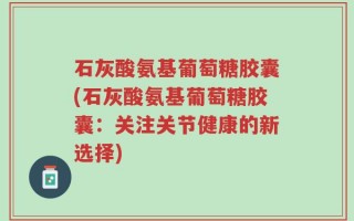 石灰酸氨基葡萄糖胶囊(石灰酸氨基葡萄糖胶囊：关注关节健康的新选择)