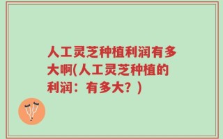 人工灵芝种植利润有多大啊(人工灵芝种植的利润：有多大？)
