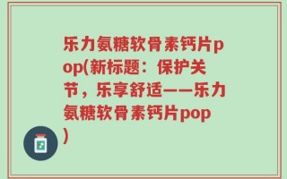 乐力氨糖软骨素钙片pop(新标题：保护关节，乐享舒适——乐力氨糖软骨素钙片pop)