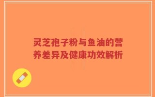 灵芝孢子粉与鱼油的营养差异及健康功效解析