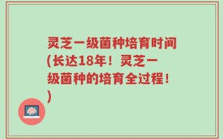 灵芝一级菌种培育时间(长达18年！灵芝一级菌种的培育全过程！)