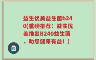 益生优美益生菌b240(重磅推荐：益生优美推出B240益生菌，助您健康有益！)