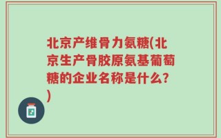 北京产维骨力氨糖(北京生产骨胶原氨基葡萄糖的企业名称是什么？)