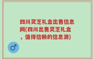 四川灵芝礼盒出售信息网(四川出售灵芝礼盒，值得信赖的信息源)