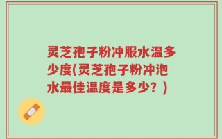 灵芝孢子粉冲服水温多少度(灵芝孢子粉冲泡水最佳温度是多少？)