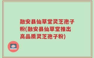 融安县仙草堂灵芝孢子粉(融安县仙草堂推出高品质灵芝孢子粉)