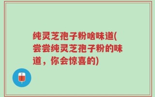 纯灵芝孢子粉啥味道(尝尝纯灵芝孢子粉的味道，你会惊喜的)