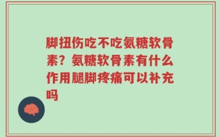 脚扭伤吃不吃氨糖软骨素？氨糖软骨素有什么作用腿脚疼痛可以补充吗