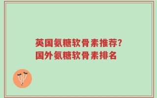 英国氨糖软骨素推荐？国外氨糖软骨素排名