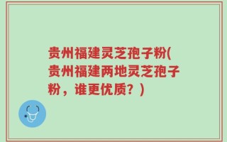 贵州福建灵芝孢子粉(贵州福建两地灵芝孢子粉，谁更优质？)