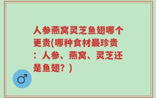 人参燕窝灵芝鱼翅哪个更贵(哪种食材最珍贵：人参、燕窝、灵芝还是鱼翅？)