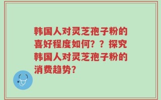 韩国人对灵芝孢子粉的喜好程度如何？？探究韩国人对灵芝孢子粉的消费趋势？