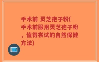 手术前 灵芝孢子粉(手术前服用灵芝孢子粉，值得尝试的自然保健方法)