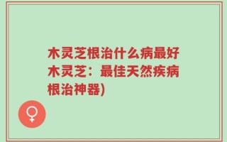 木灵芝根治什么病最好木灵芝：最佳天然疾病根治神器)