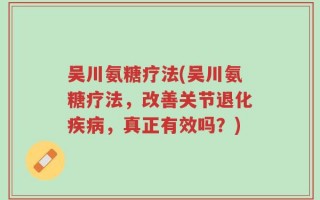 吴川氨糖疗法(吴川氨糖疗法，改善关节退化疾病，真正有效吗？)