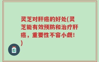 灵芝对肝癌的好处(灵芝能有效预防和治疗肝癌，重要性不容小觑！)
