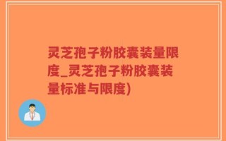 灵芝孢子粉胶囊装量限度_灵芝孢子粉胶囊装量标准与限度)