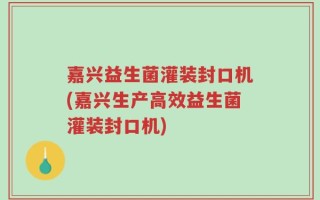 嘉兴益生菌灌装封口机(嘉兴生产高效益生菌灌装封口机)