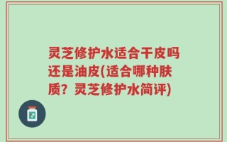 灵芝修护水适合干皮吗还是油皮(适合哪种肤质？灵芝修护水简评)