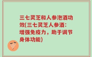 三七灵芝和人参泡酒功效(三七灵芝人参酒：增强免疫力，助于调节身体功能)
