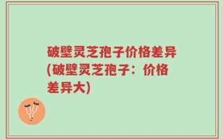 破壁灵芝孢子价格差异(破壁灵芝孢子：价格差异大)