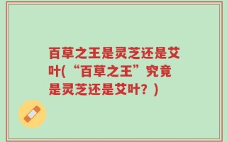 百草之王是灵芝还是艾叶(“百草之王”究竟是灵芝还是艾叶？)