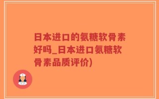 日本进口的氨糖软骨素好吗_日本进口氨糖软骨素品质评价)