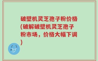 破壁机灵芝孢子粉价格(破解破壁机灵芝孢子粉市场，价格大幅下调)