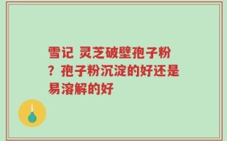 雪记 灵芝破壁孢子粉？孢子粉沉淀的好还是易溶解的好