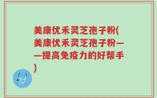 美康优禾灵芝孢子粉(美康优禾灵芝孢子粉——提高免疫力的好帮手)