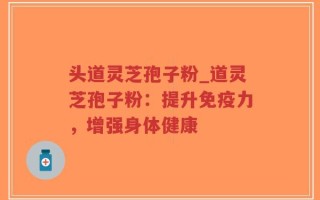 头道灵芝孢子粉_道灵芝孢子粉：提升免疫力，增强身体健康