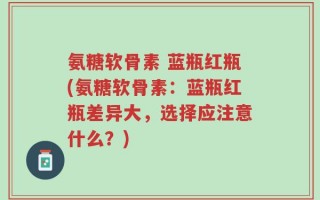 氨糖软骨素 蓝瓶红瓶(氨糖软骨素：蓝瓶红瓶差异大，选择应注意什么？)