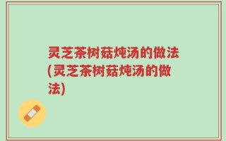 灵芝茶树菇炖汤的做法(灵芝茶树菇炖汤的做法)