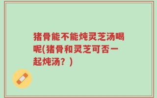 猪骨能不能炖灵芝汤喝呢(猪骨和灵芝可否一起炖汤？)
