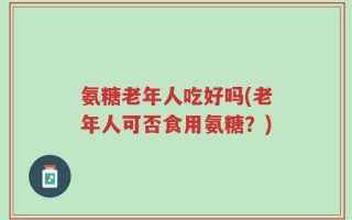 氨糖老年人吃好吗(老年人可否食用氨糖？)