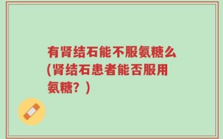 有肾结石能不服氨糖么(肾结石患者能否服用氨糖？)