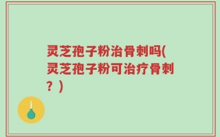灵芝孢子粉治骨刺吗(灵芝孢子粉可治疗骨刺？)