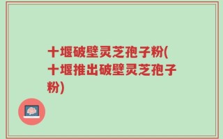 十堰破壁灵芝孢子粉(十堰推出破壁灵芝孢子粉)