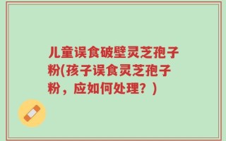 儿童误食破壁灵芝孢子粉(孩子误食灵芝孢子粉，应如何处理？)