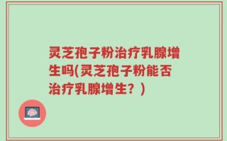 灵芝孢子粉治疗乳腺增生吗(灵芝孢子粉能否治疗乳腺增生？)