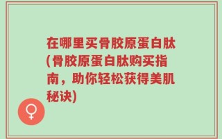 在哪里买骨胶原蛋白肽(骨胶原蛋白肽购买指南，助你轻松获得美肌秘诀)