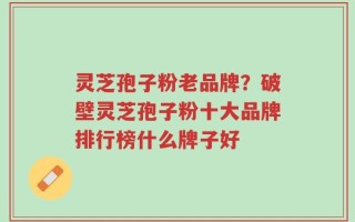 灵芝孢子粉老品牌？破壁灵芝孢子粉十大品牌排行榜什么牌子好