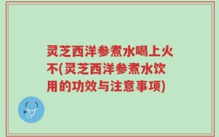 灵芝西洋参煮水喝上火不(灵芝西洋参煮水饮用的功效与注意事项)