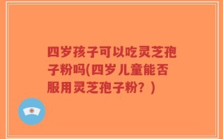 四岁孩子可以吃灵芝孢子粉吗(四岁儿童能否服用灵芝孢子粉？)