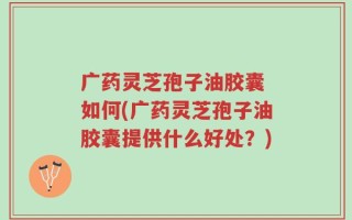 广药灵芝孢子油胶囊 如何(广药灵芝孢子油胶囊提供什么好处？)