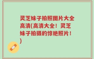 灵芝妹子拍照图片大全高清(高清大全！灵芝妹子拍摄的惊艳照片！)