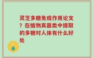灵芝多糖免疫作用论文？在植物真菌类中提取的多糖对人体有什么好处