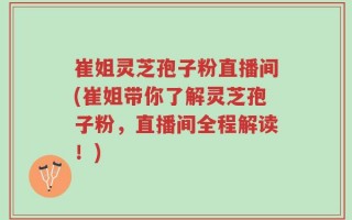 崔姐灵芝孢子粉直播间(崔姐带你了解灵芝孢子粉，直播间全程解读！)