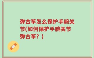 弹古筝怎么保护手腕关节(如何保护手腕关节弹古筝？)